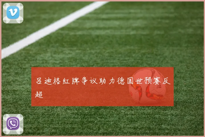 吕迪格红牌争议助力德国世预赛反超