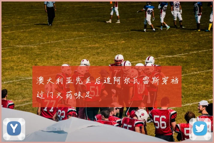 澳大利亚先丢后追阿尔瓦雷斯穿裆过门火药味足