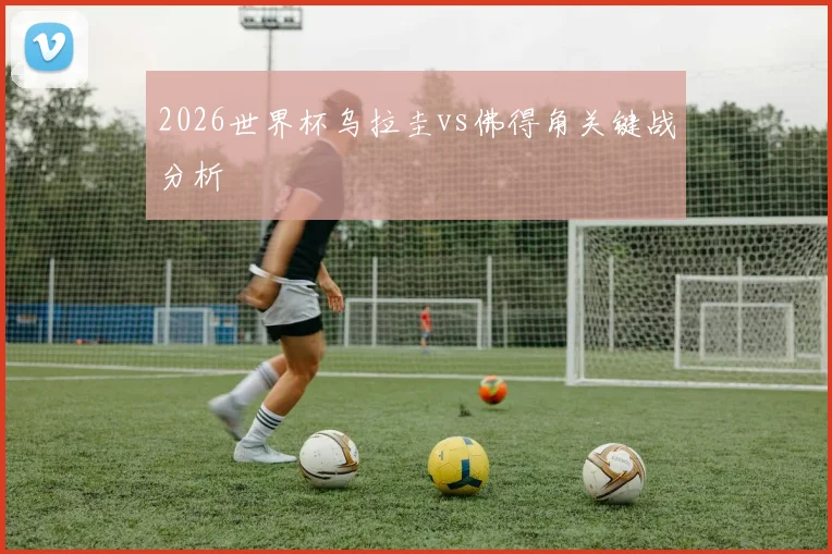 2026世界杯乌拉圭vs佛得角关键战分析