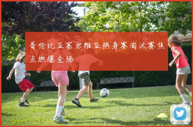哥伦比亚塞尔维亚热身赛淘汰赛焦点燃爆全场