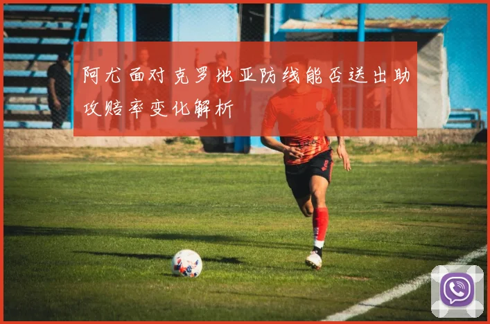 阿尤面对克罗地亚防线能否送出助攻赔率变化解析