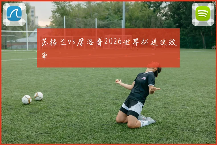 苏格兰vs摩洛哥2026世界杯进攻效率