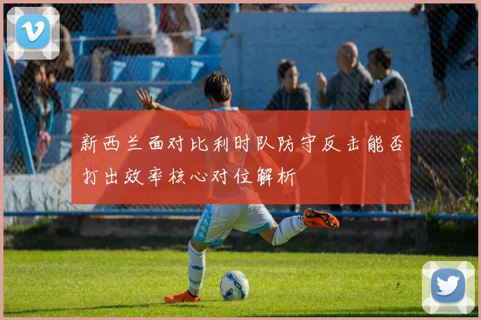 新西兰面对比利时队防守反击能否打出效率核心对位解析