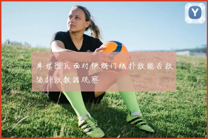 库尔图瓦面对伊朗门线扑救能否救场扑救数据观察
