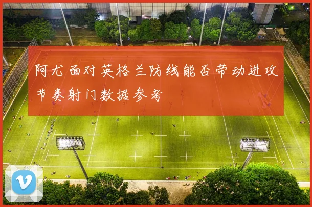 阿尤面对英格兰防线能否带动进攻节奏射门数据参考