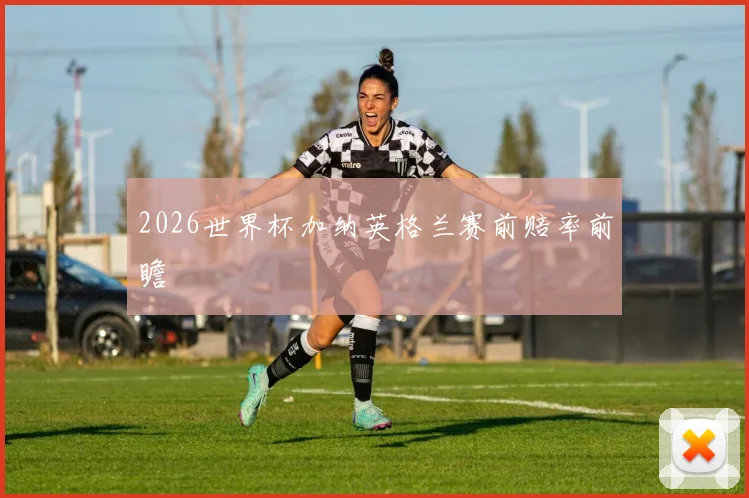 2026世界杯加纳英格兰赛前赔率前瞻
