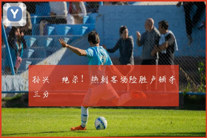 孙兴慜绝杀！热刺客场险胜卢顿夺三分
