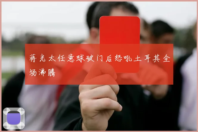 蒋光太任意球破门后怒吼土耳其全场沸腾
