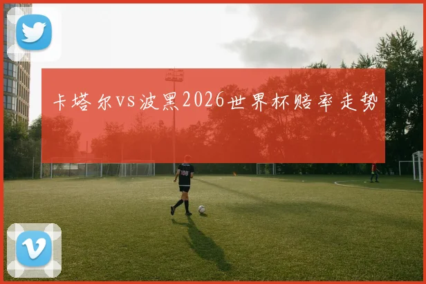 卡塔尔vs波黑2026世界杯赔率走势