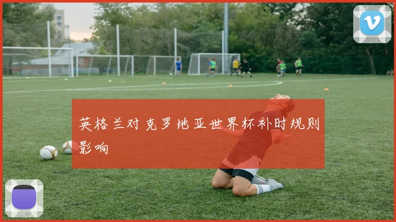英格兰对克罗地亚世界杯补时规则影响