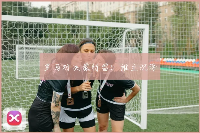 罗马对决蒙特雷:谁主沉浮