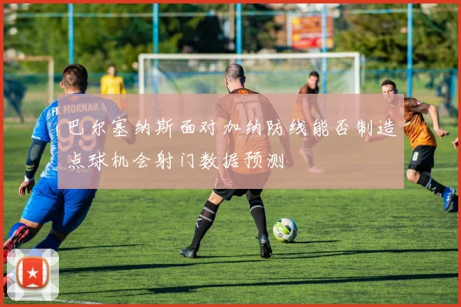 巴尔塞纳斯面对加纳防线能否制造点球机会射门数据预测