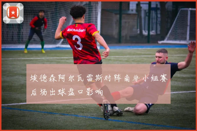 埃德森阿尔瓦雷斯对阵南非小组赛后场出球盘口影响