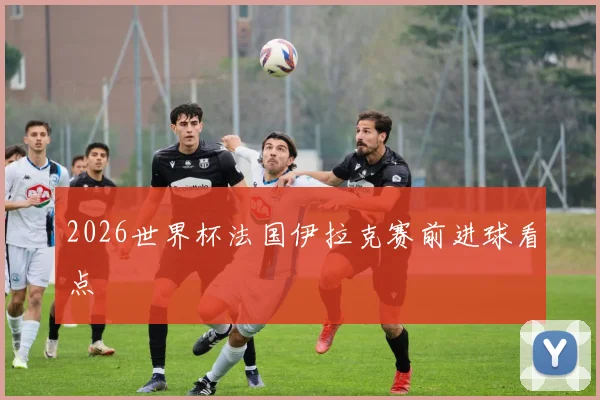 2026世界杯法国伊拉克赛前进球看点