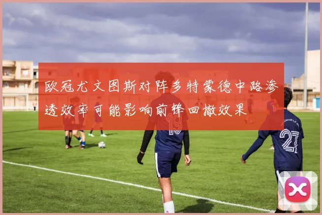 欧冠尤文图斯对阵多特蒙德中路渗透效率可能影响前锋回撤效果