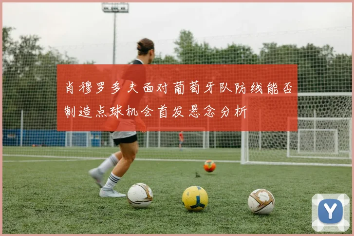 肖穆罗多夫面对葡萄牙队防线能否制造点球机会首发悬念分析