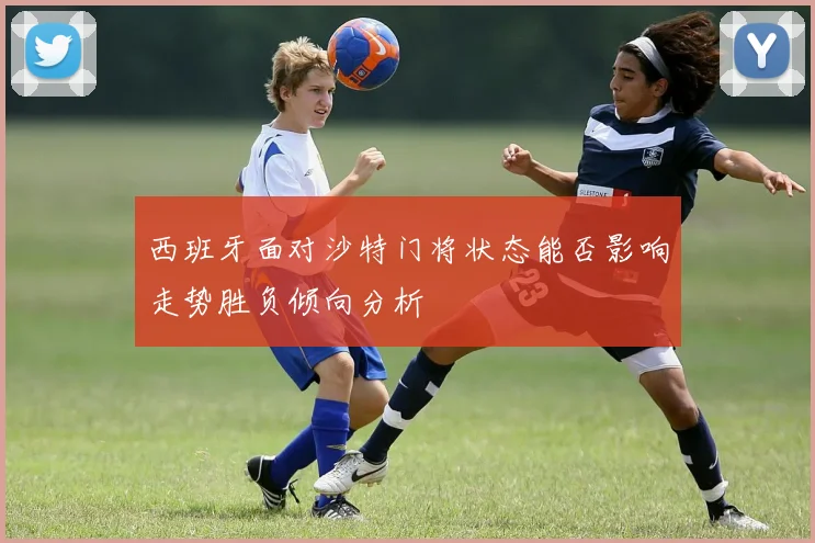 西班牙面对沙特门将状态能否影响走势胜负倾向分析