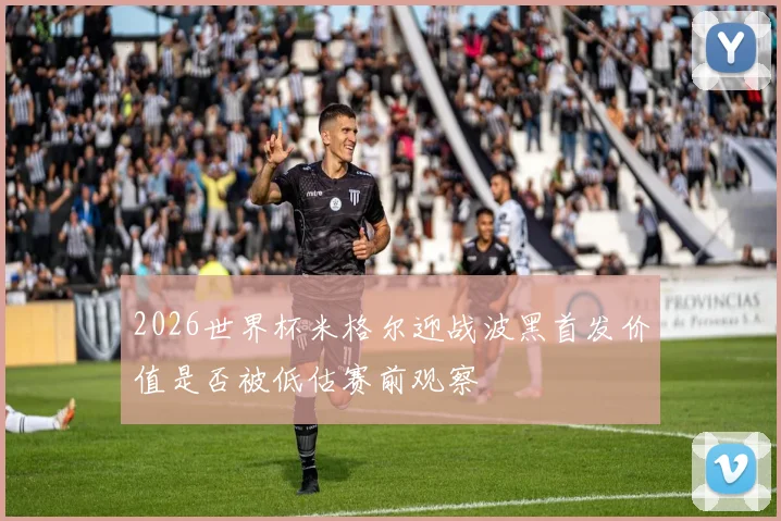 2026世界杯米格尔迎战波黑首发价值是否被低估赛前观察