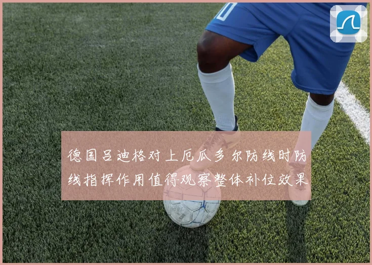 德国吕迪格对上厄瓜多尔防线时防线指挥作用值得观察整体补位效果