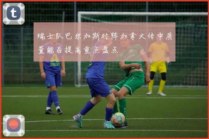 瑞士队巴尔加斯对阵加拿大传中质量能否提高重点盘点