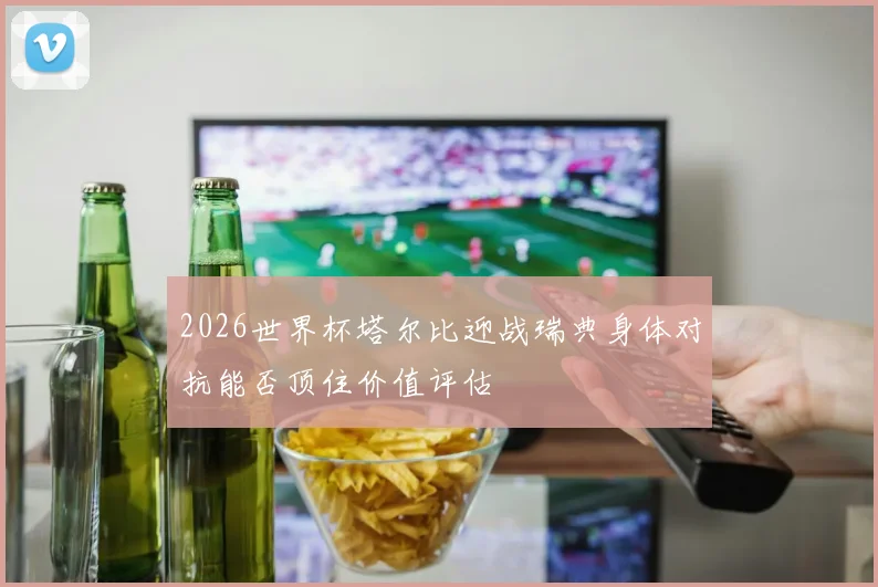 2026世界杯塔尔比迎战瑞典身体对抗能否顶住价值评估