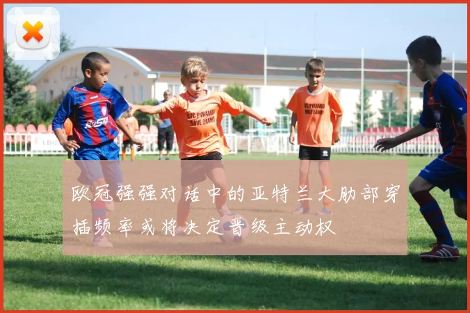 欧冠强强对话中的亚特兰大肋部穿插频率或将决定晋级主动权