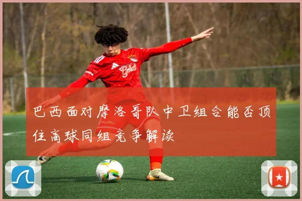 巴西面对摩洛哥队中卫组合能否顶住高球同组竞争解读