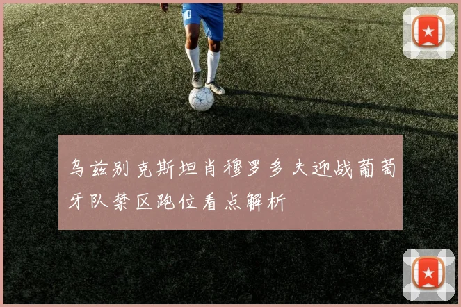 乌兹别克斯坦肖穆罗多夫迎战葡萄牙队禁区跑位看点解析
