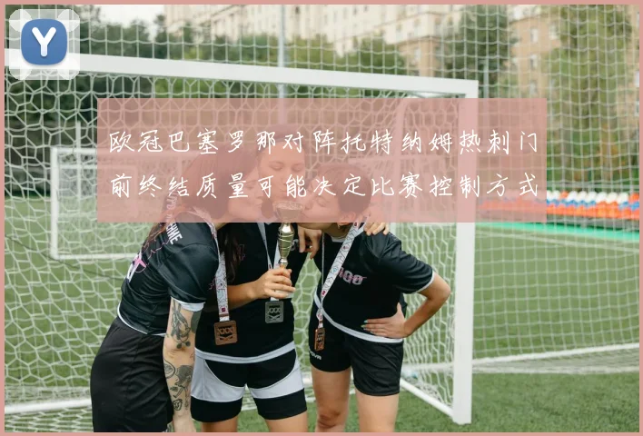 欧冠巴塞罗那对阵托特纳姆热刺门前终结质量可能决定比赛控制方式