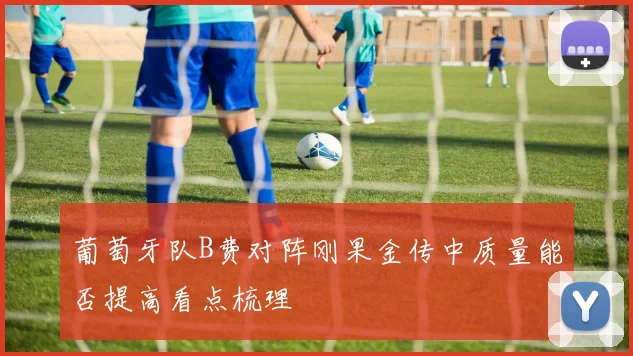 葡萄牙队B费对阵刚果金传中质量能否提高看点梳理