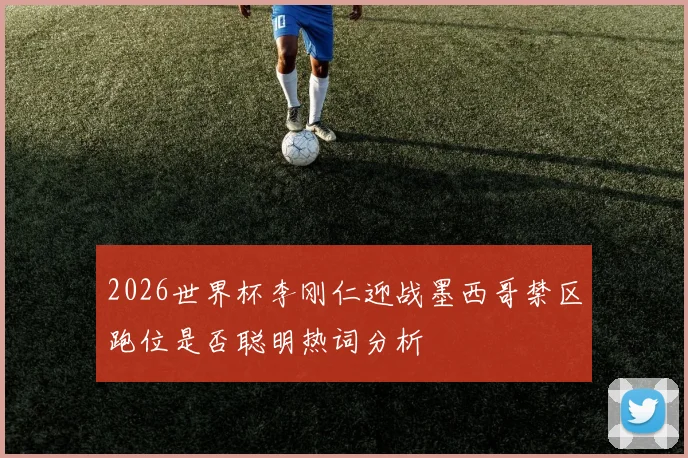 2026世界杯李刚仁迎战墨西哥禁区跑位是否聪明热词分析