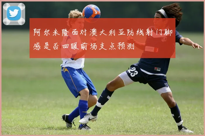 阿尔米隆面对澳大利亚防线射门脚感是否回暖前场支点预测