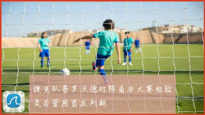 捷克队普罗沃德对阵南非大赛经验是否管用首发判断