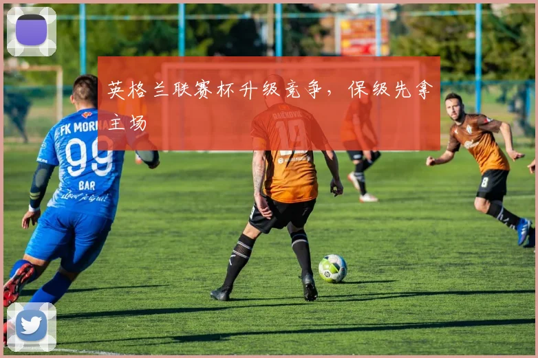英格兰联赛杯升级竞争，保级先拿主场