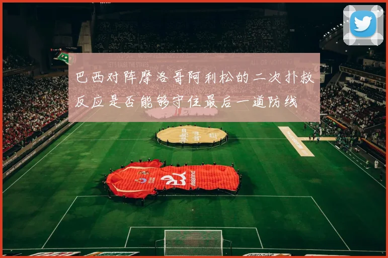 巴西对阵摩洛哥阿利松的二次扑救反应是否能够守住最后一道防线