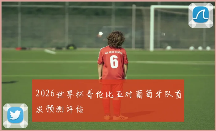 2026世界杯哥伦比亚对葡萄牙队首发预测评估