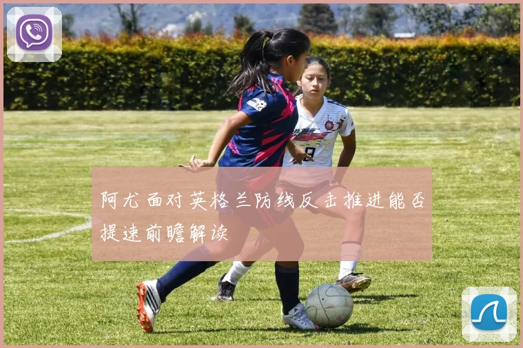 阿尤面对英格兰防线反击推进能否提速前瞻解读