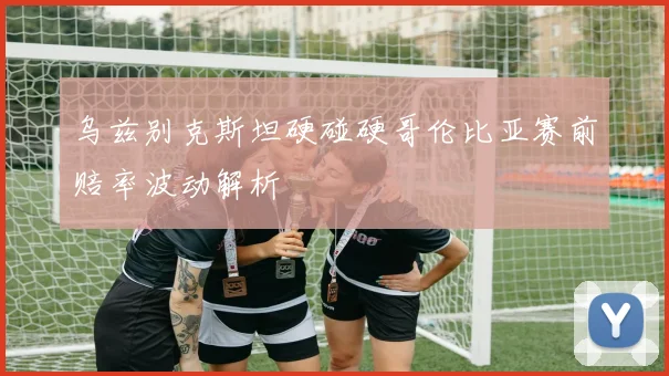 乌兹别克斯坦硬碰硬哥伦比亚赛前赔率波动解析